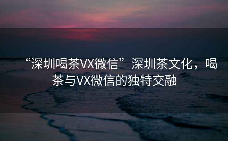 “深圳喝茶VX微信”深圳茶文化，喝茶與VX微信的獨特交融