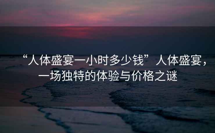 “人體盛宴一小時多少錢”人體盛宴，一場獨特的體驗與價格之謎