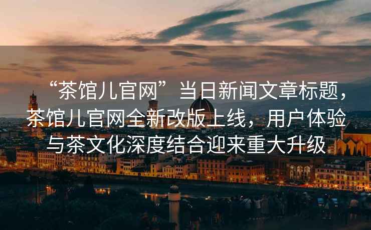 “茶館兒官網(wǎng)”當日新聞文章標題，茶館兒官網(wǎng)全新改版上線，用戶體驗與茶文化深度結合迎來重大升級