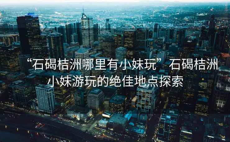 “石碣桔洲哪里有小妹玩”石碣桔洲小妹游玩的絕佳地點探索