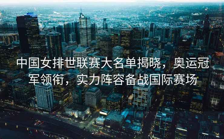 中國女排世聯賽大名單揭曉，奧運冠軍領銜，實力陣容備戰國際賽場