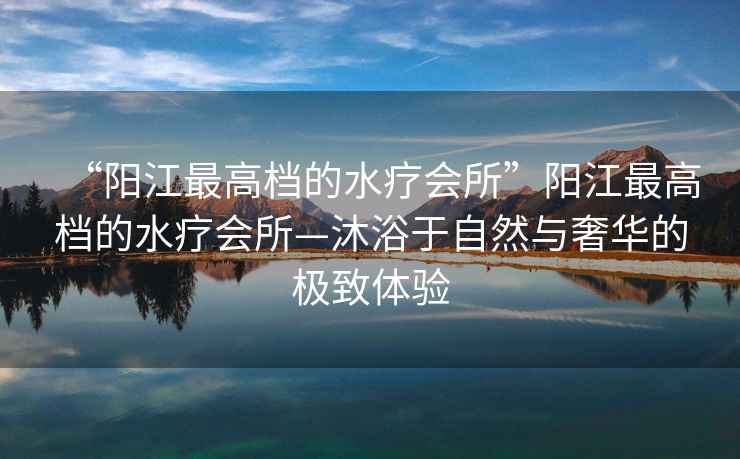 “陽江最高檔的水療會所”陽江最高檔的水療會所—沐浴于自然與奢華的極致體驗