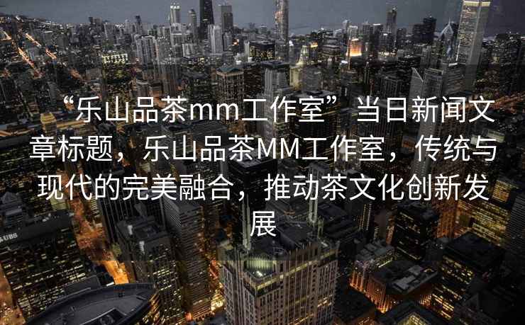 “樂山品茶mm工作室”當(dāng)日新聞文章標(biāo)題，樂山品茶MM工作室，傳統(tǒng)與現(xiàn)代的完美融合，推動(dòng)茶文化創(chuàng)新發(fā)展