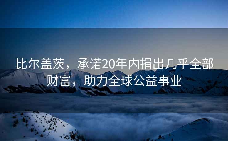 比爾蓋茨，承諾20年內(nèi)捐出幾乎全部財富，助力全球公益事業(yè)