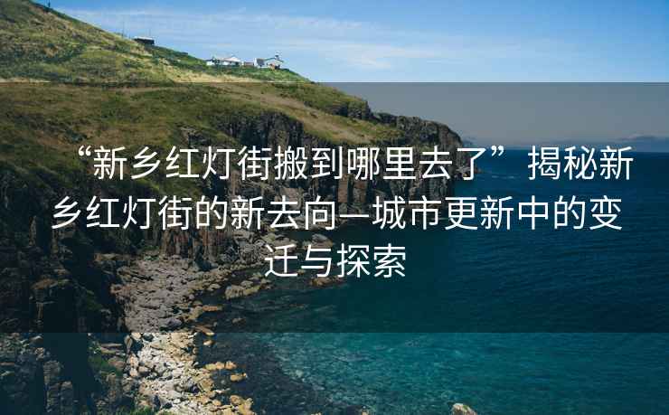 “新鄉(xiāng)紅燈街搬到哪里去了”揭秘新鄉(xiāng)紅燈街的新去向—城市更新中的變遷與探索