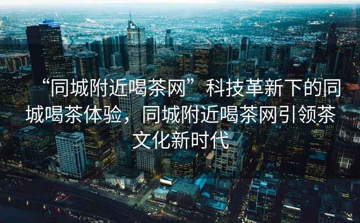 “同城附近喝茶網(wǎng)”科技革新下的同城喝茶體驗(yàn)，同城附近喝茶網(wǎng)引領(lǐng)茶文化新時(shí)代