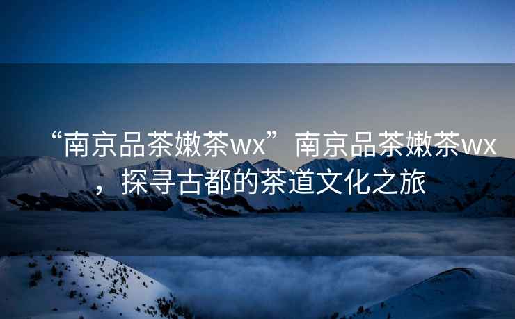 “南京品茶嫩茶wx”南京品茶嫩茶wx，探尋古都的茶道文化之旅