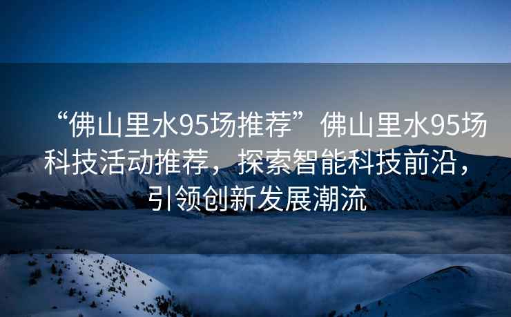 “佛山里水95場推薦”佛山里水95場科技活動推薦，探索智能科技前沿，引領創新發展潮流