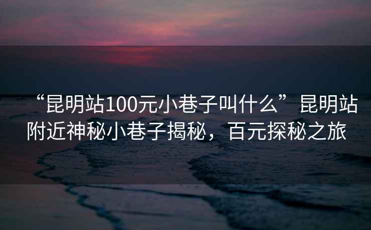 “昆明站100元小巷子叫什么”昆明站附近神秘小巷子揭秘，百元探秘之旅