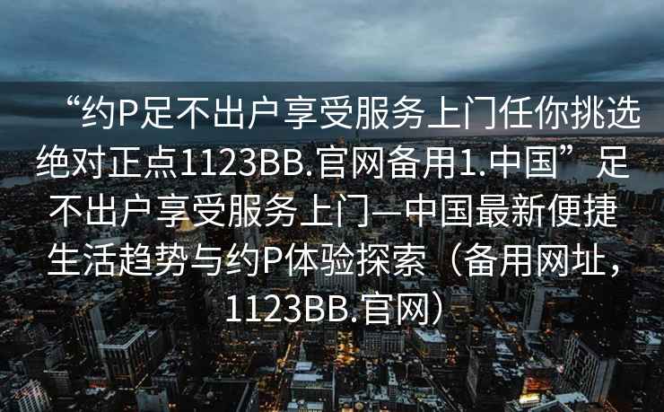 “約P足不出戶享受服務(wù)上門任你挑選絕對正點(diǎn)1123BB.官網(wǎng)備用1.中國”足不出戶享受服務(wù)上門—中國最新便捷生活趨勢與約P體驗(yàn)探索（備用網(wǎng)址，1123BB.官網(wǎng)）