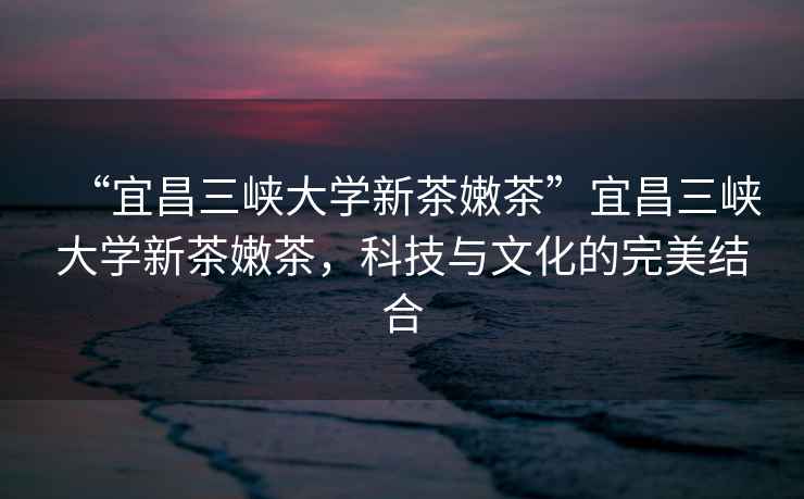“宜昌三峽大學新茶嫩茶”宜昌三峽大學新茶嫩茶，科技與文化的完美結合