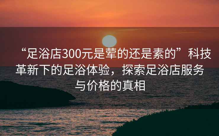 “足浴店300元是葷的還是素的”科技革新下的足浴體驗，探索足浴店服務與價格的真相