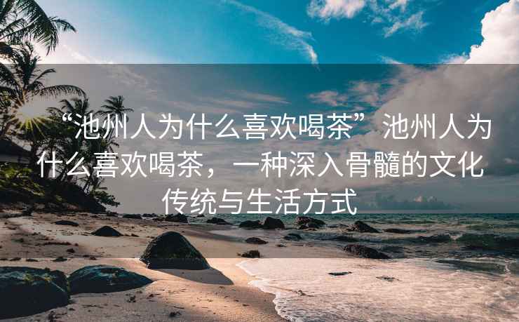 “池州人為什么喜歡喝茶”池州人為什么喜歡喝茶，一種深入骨髓的文化傳統與生活方式
