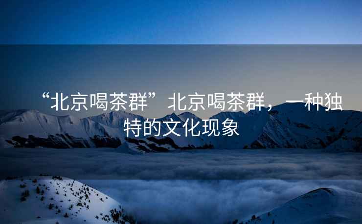 “北京喝茶群”北京喝茶群，一種獨(dú)特的文化現(xiàn)象