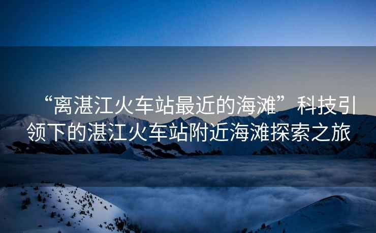 “離湛江火車站最近的海灘”科技引領下的湛江火車站附近海灘探索之旅