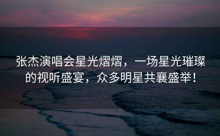 張杰演唱會星光熠熠，一場星光璀璨的視聽盛宴，眾多明星共襄盛舉！