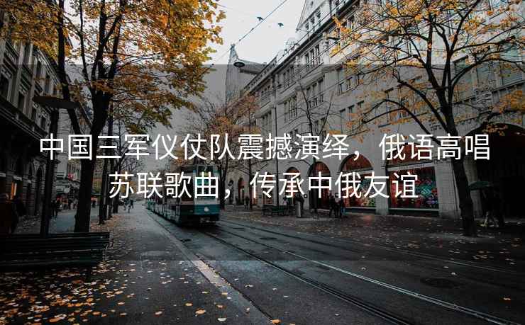 中國(guó)三軍儀仗隊(duì)震撼演繹，俄語高唱蘇聯(lián)歌曲，傳承中俄友誼