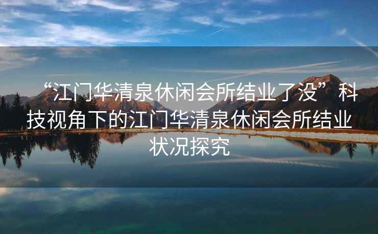 “江門華清泉休閑會所結業了沒”科技視角下的江門華清泉休閑會所結業狀況探究