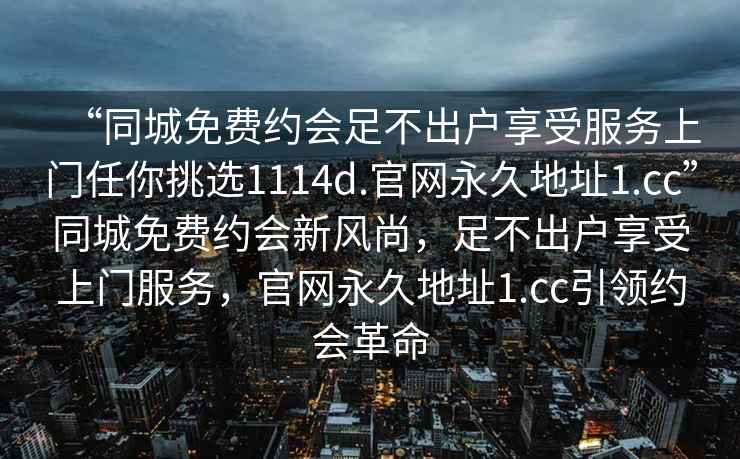 “同城免費約會足不出戶享受服務上門任你挑選1114d.官網永久地址1.cc”同城免費約會新風尚，足不出戶享受上門服務，官網永久地址1.cc引領約會革命