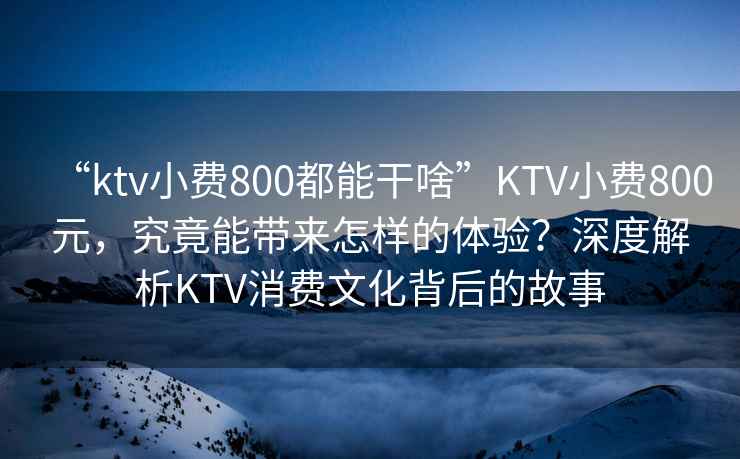 “ktv小費800都能干啥”KTV小費800元，究竟能帶來怎樣的體驗？深度解析KTV消費文化背后的故事