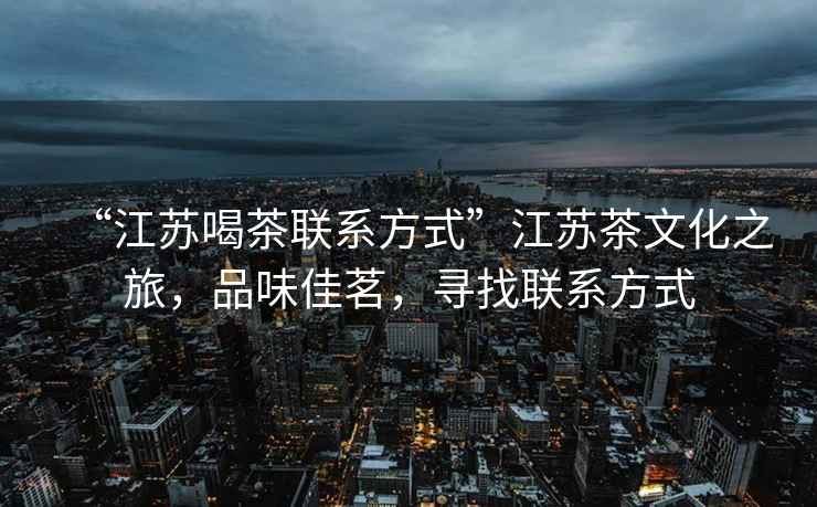 “江蘇喝茶聯(lián)系方式”江蘇茶文化之旅，品味佳茗，尋找聯(lián)系方式