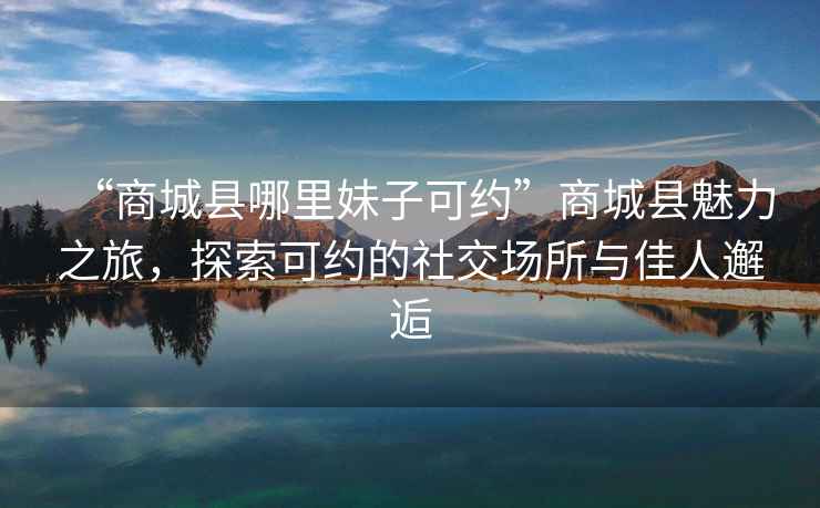 “商城縣哪里妹子可約”商城縣魅力之旅，探索可約的社交場所與佳人邂逅