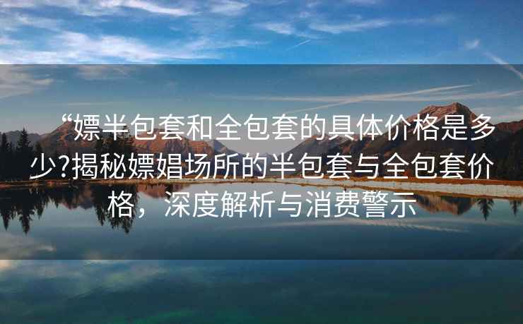 “嫖半包套和全包套的具體價格是多少?揭秘嫖娼場所的半包套與全包套價格，深度解析與消費警示