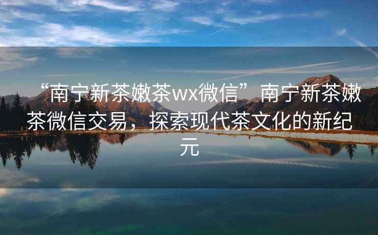 “南寧新茶嫩茶wx微信”南寧新茶嫩茶微信交易，探索現代茶文化的新紀元