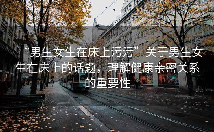 “男生女生在床上污污”關(guān)于男生女生在床上的話題，理解健康親密關(guān)系的重要性