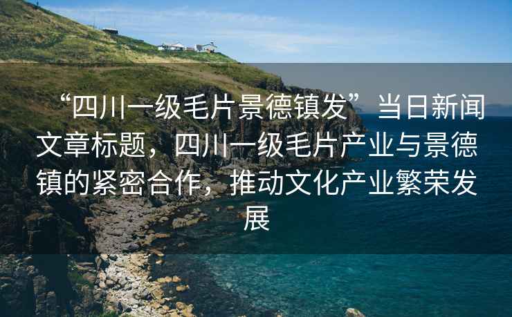 “四川一級毛片景德鎮(zhèn)發(fā)”當(dāng)日新聞文章標(biāo)題，四川一級毛片產(chǎn)業(yè)與景德鎮(zhèn)的緊密合作，推動文化產(chǎn)業(yè)繁榮發(fā)展