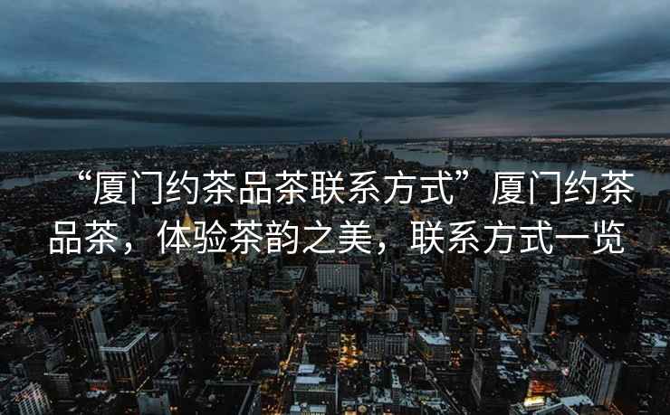 “廈門約茶品茶聯系方式”廈門約茶品茶，體驗茶韻之美，聯系方式一覽