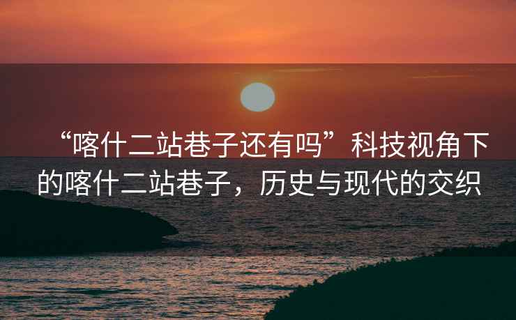 “喀什二站巷子還有嗎”科技視角下的喀什二站巷子，歷史與現代的交織
