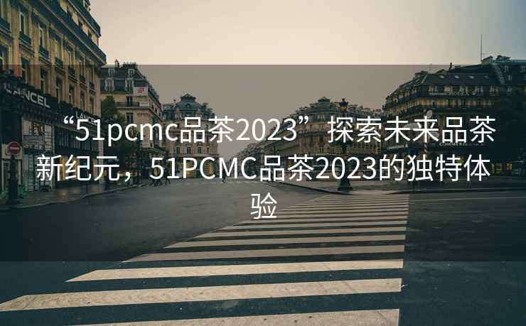 “51pcmc品茶2023”探索未來品茶新紀元，51PCMC品茶2023的獨特體驗