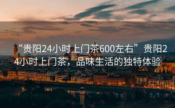 “貴陽24小時上門茶600左右”貴陽24小時上門茶，品味生活的獨(dú)特體驗