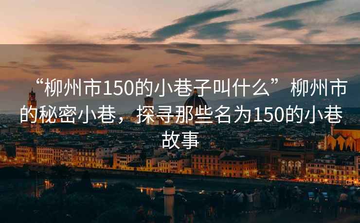“柳州市150的小巷子叫什么”柳州市的秘密小巷，探尋那些名為150的小巷故事