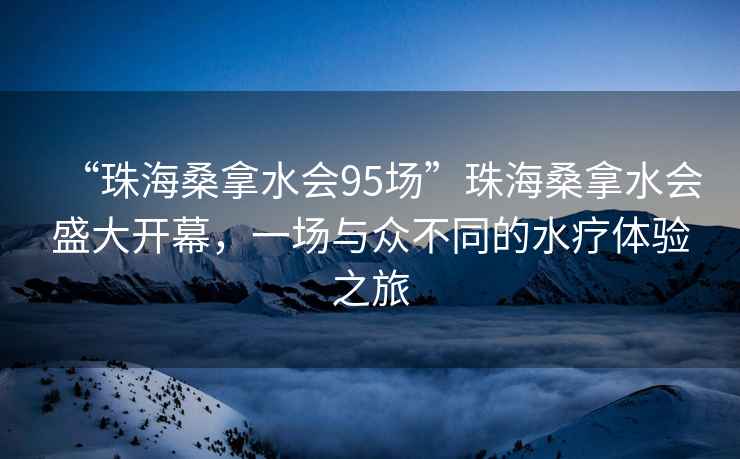 “珠海桑拿水會(huì)95場(chǎng)”珠海桑拿水會(huì)盛大開(kāi)幕，一場(chǎng)與眾不同的水療體驗(yàn)之旅