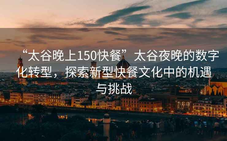 “太谷晚上150快餐”太谷夜晚的數(shù)字化轉(zhuǎn)型，探索新型快餐文化中的機(jī)遇與挑戰(zhàn)