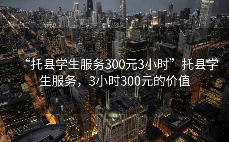 “托縣學生服務300元3小時”托縣學生服務，3小時300元的價值