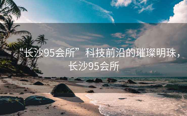 “長沙95會所”科技前沿的璀璨明珠，長沙95會所