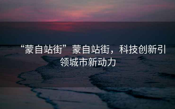 “蒙自站街”蒙自站街，科技創新引領城市新動力