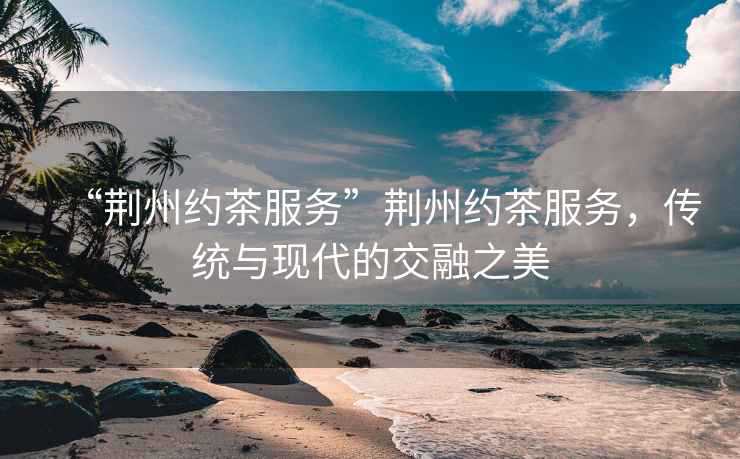 “荊州約茶服務”荊州約茶服務，傳統與現代的交融之美