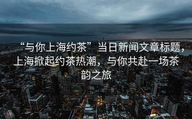 “與你上海約茶”當日新聞文章標題，上海掀起約茶熱潮，與你共赴一場茶韻之旅