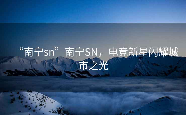 “南寧sn”南寧SN，電競(jìng)新星閃耀城市之光
