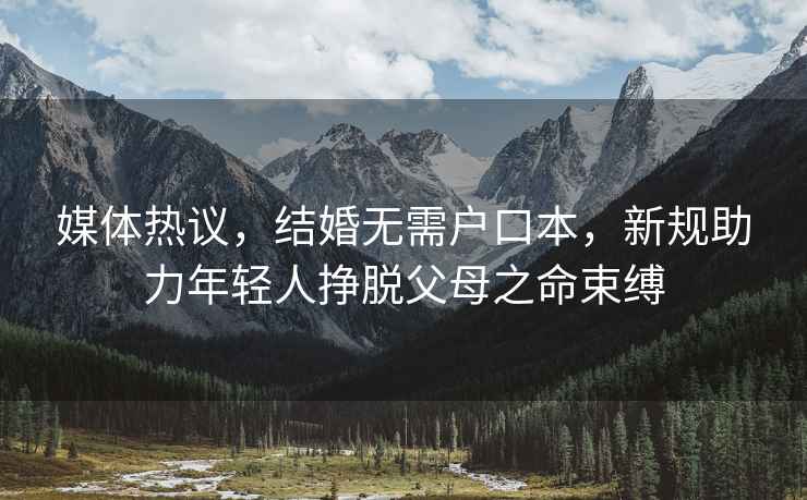 媒體熱議，結(jié)婚無需戶口本，新規(guī)助力年輕人掙脫父母之命束縛