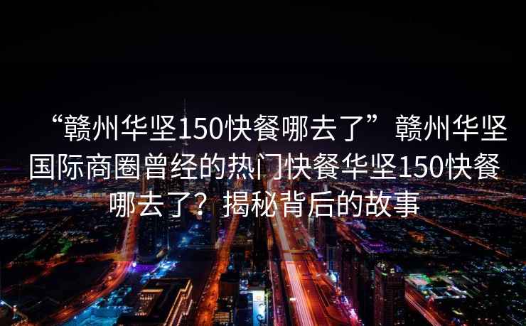 “贛州華堅150快餐哪去了”贛州華堅國際商圈曾經的熱門快餐華堅150快餐哪去了？揭秘背后的故事