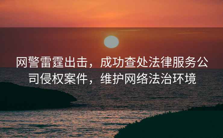 網警雷霆出擊，成功查處法律服務公司侵權案件，維護網絡法治環境