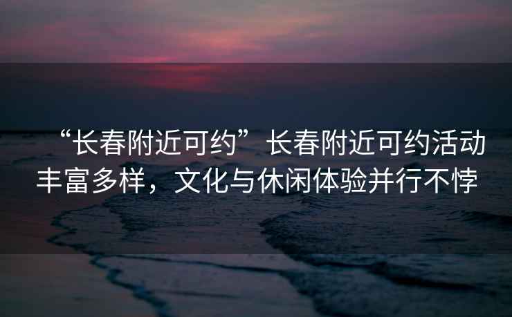 “長(zhǎng)春附近可約”長(zhǎng)春附近可約活動(dòng)豐富多樣，文化與休閑體驗(yàn)并行不悖