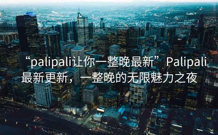 “palipali讓你一整晚最新”Palipali最新更新，一整晚的無限魅力之夜