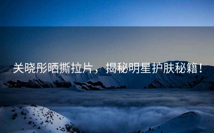 關曉彤曬撕拉片，揭秘明星護膚秘籍！