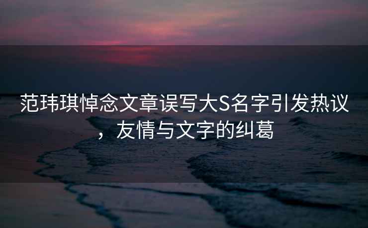 范瑋琪悼念文章誤寫大S名字引發熱議，友情與文字的糾葛